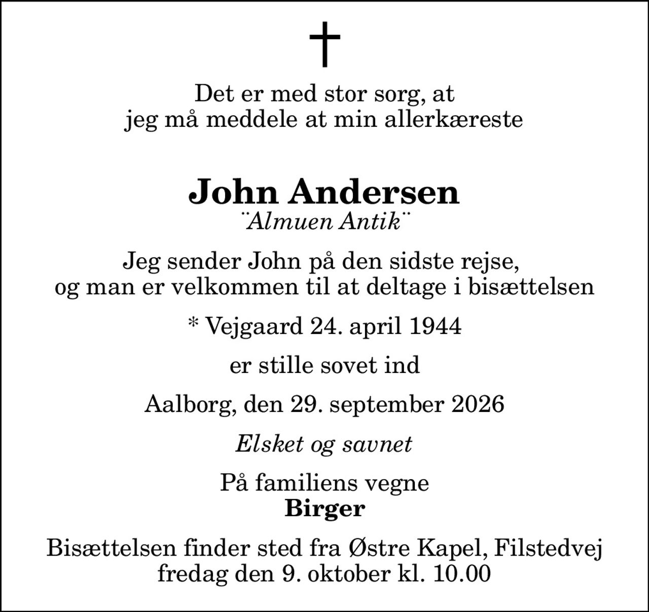 Det er med stor sorg, at  jeg må meddele at min allerkæreste  
John Andersen
¨Almuen Antik¨
Jeg sender John på den sidste rejse,  og man er velkommen til at deltage i bisættelsen
* Vejgaard 24. april 1944
er stille sovet ind
Aalborg, den 29. september 2026
Elsket og savnet
På familiens vegne
Birger
Bisættelsen finder sted fra Østre Kapel, Filstedvej  fredag den 9. oktober kl. 10.00
