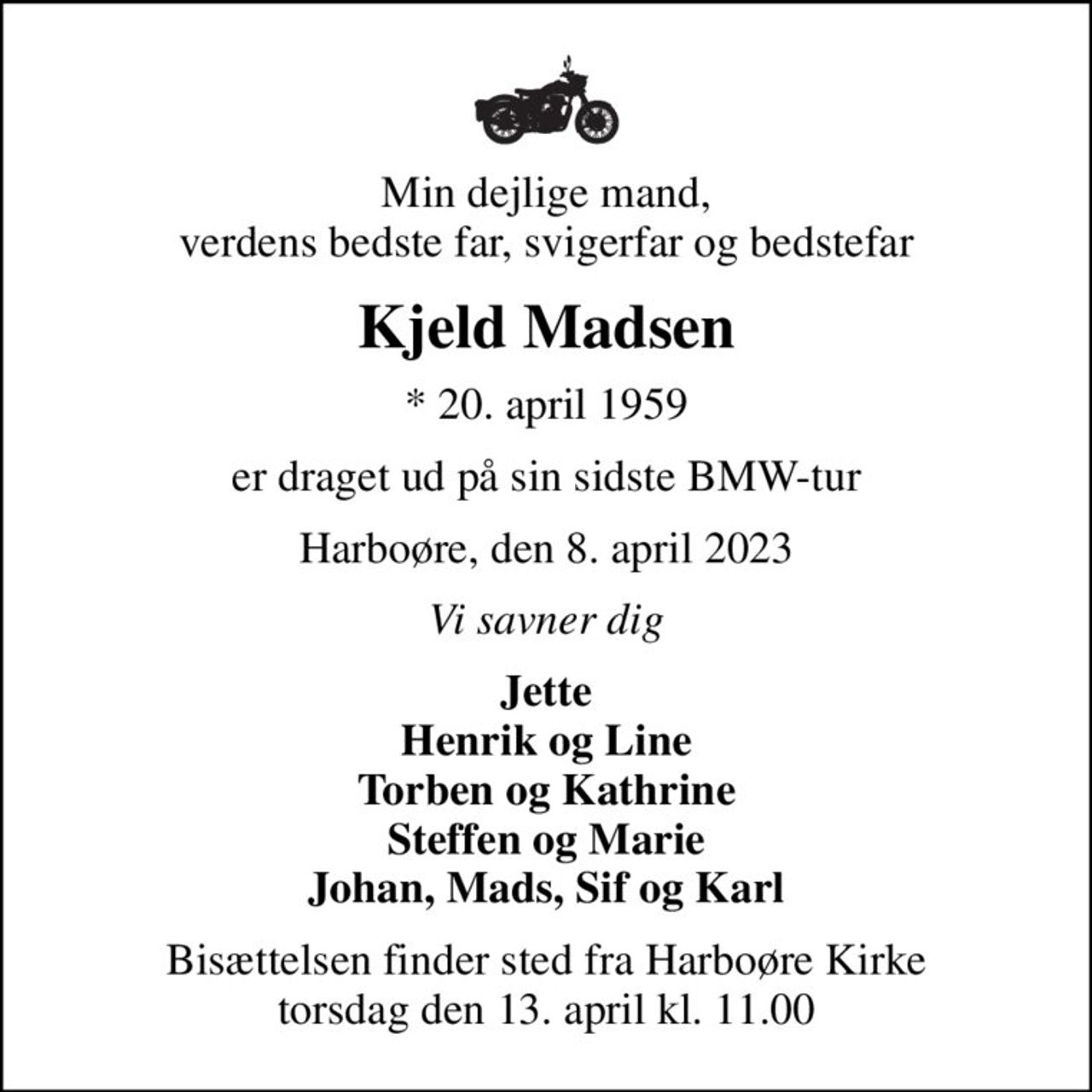 Min dejlige mand, verdens bedste far, svigerfar og bedstefar
Kjeld Madsen
* 20. april 1959
er draget ud på sin sidste BMW-tur
Harboøre, den 8. april 2023
Vi savner dig
Jette Henrik og Line Torben og Kathrine Steffen og Marie Johan, Mads, Sif og Karl
Bisættelsen finder sted fra Harboøre Kirke  torsdag den 13. april kl. 11.00