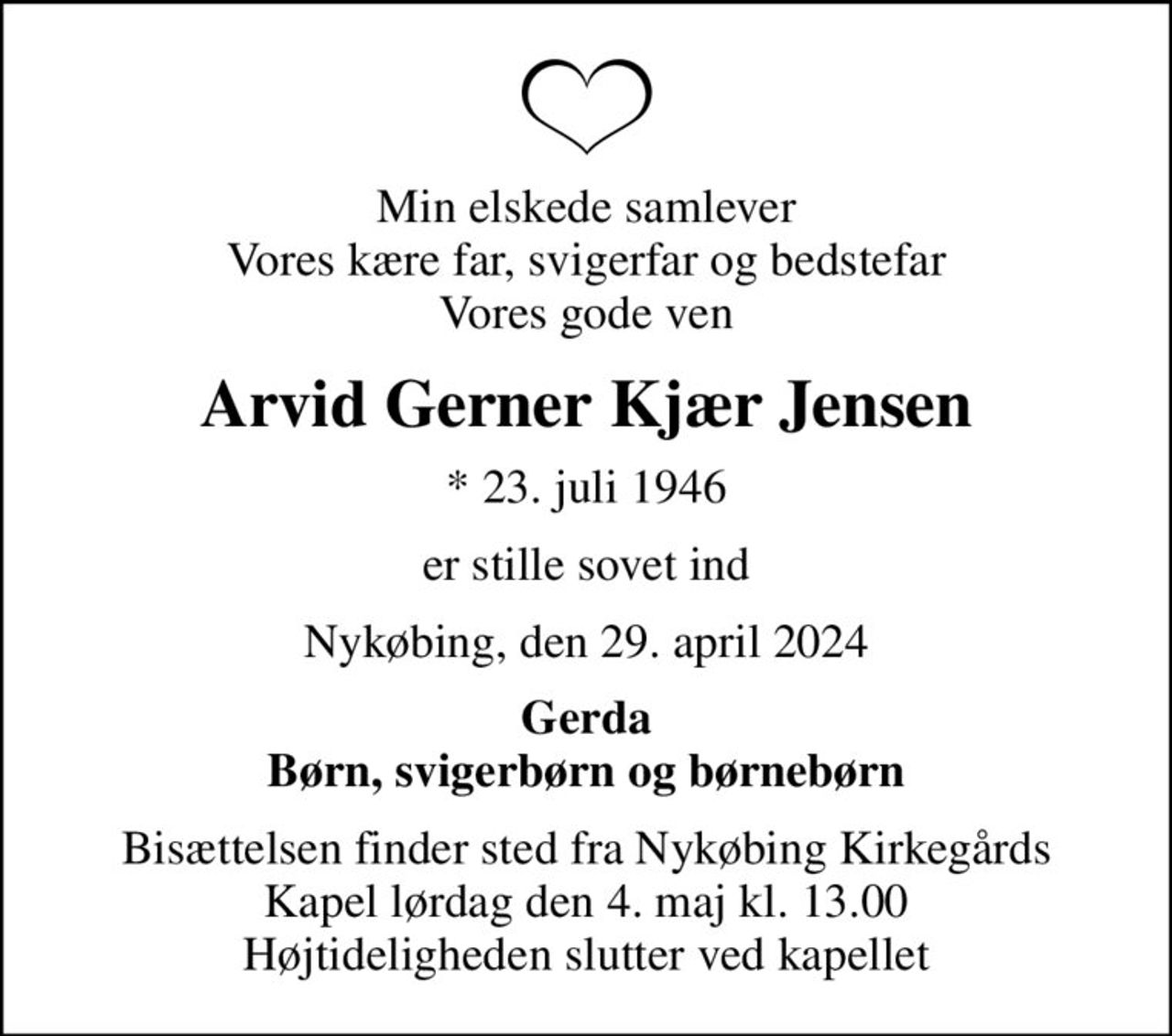 Min elskede samlever Vores kære far, svigerfar og bedstefar Vores gode ven
Arvid Gerner Kjær Jensen
* 23. juli 1946
er stille sovet ind
Nykøbing, den 29. april 2024
Gerda Børn, svigerbørn og børnebørn
Bisættelsen finder sted fra Nykøbing Kirkegårds Kapel  lørdag den 4. maj kl. 13.00  Højtideligheden slutter ved kapellet