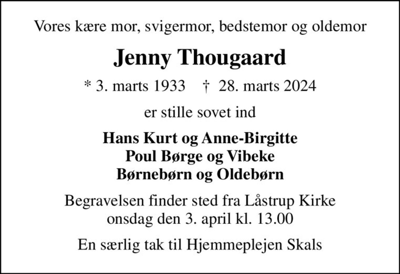Vores kære mor, svigermor, bedstemor og oldemor
Jenny Thougaard
* 3. marts 1933    ✝ 28. marts 2024
er stille sovet ind
Hans Kurt og Anne-Birgitte Poul Børge og Vibeke Børnebørn og Oldebørn
Begravelsen finder sted fra Låstrup Kirke  onsdag den 3. april kl. 13.00 
En særlig tak til Hjemmeplejen Skals