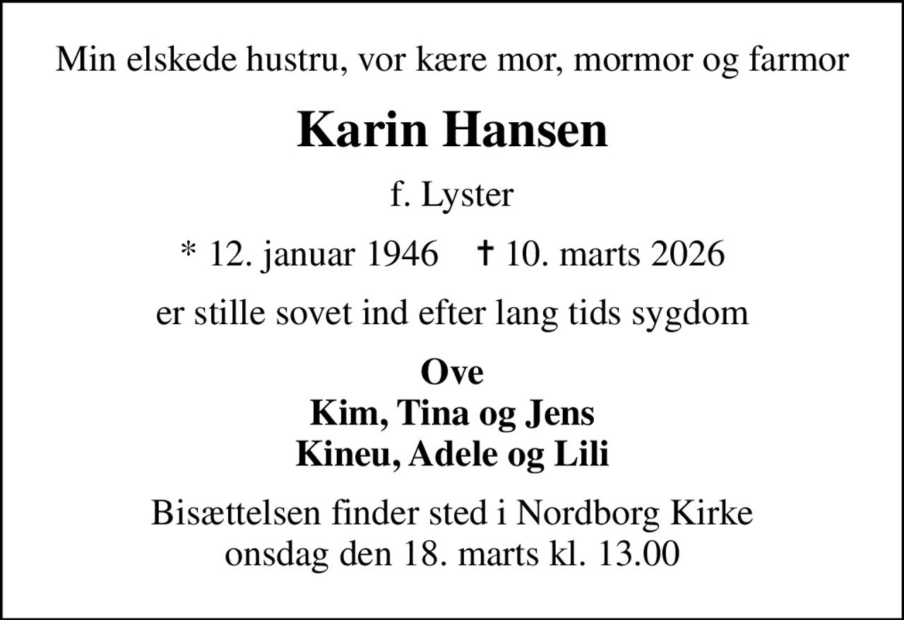 Min elskede hustru, vor kære mor, mormor og farmor
Karin Hansen
f. Lyster
* 12. januar 1946    ✝ 10. marts 2026
er stille sovet ind efter lang tids sygdom
Ove Kim, Tina og Jens Kineu, Adele og Lili
Bisættelsen finder sted i Nordborg Kirke  onsdag den 18. marts kl. 13.00