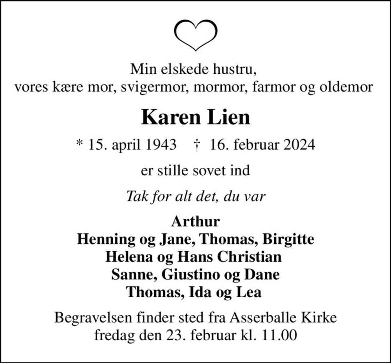 Min elskede hustru,  vores kære mor, svigermor, mormor, farmor og oldemor 
Karen Lien
* 15. april 1943    ✝ 16. februar 2024
er stille sovet ind
Tak for alt det, du var
Arthur Henning og Jane, Thomas, Birgitte Helena og Hans Christian  Sanne, Giustino og Dane Thomas, Ida og Lea 
Begravelsen finder sted fra Asserballe Kirke  fredag den 23. februar kl. 11.00