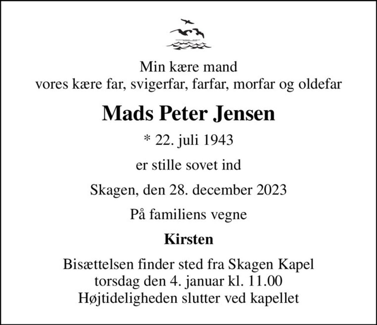 Min kære mand vores kære far, svigerfar, farfar, morfar og oldefar
Mads Peter Jensen
* 22. juli 1943
er stille sovet ind
Skagen, den 28. december 2023
På familiens vegne
Kirsten
Bisættelsen finder sted fra Skagen Kapel  torsdag den 4. januar kl. 11.00  Højtideligheden slutter ved kapellet