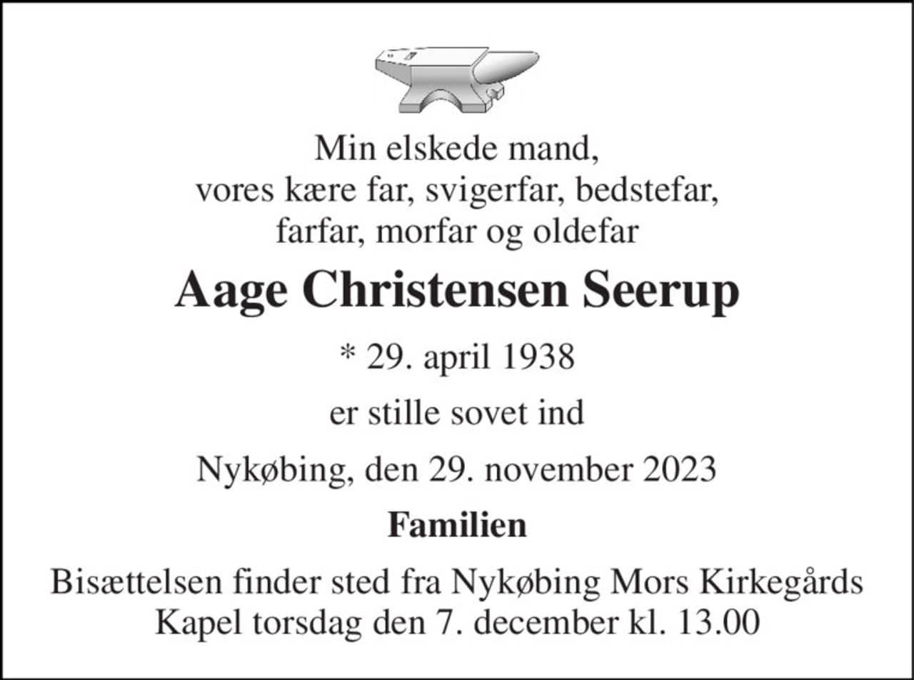 Min elskede mand, vores kære far, svigerfar, bedstefar, farfar, morfar og oldefar 
Aage Christensen Seerup 
* 29. april 1938 
er stille sovet ind 
Nykøbing, den 29. november 2023 
Familien 
Bisættelsen finder sted fra Nykøbing Mors Kirkegårds Kapel torsdag den 7. december kl. 13.00