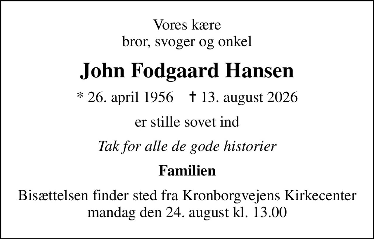 Vores kære bror, svoger og onkel
John Fodgaard Hansen
* 26. april 1956    ✝ 13. august 2026
er stille sovet ind
Tak for alle de gode historier
Familien
Bisættelsen finder sted fra Kronborgvejens Kirkecenter  mandag den 24. august kl. 13.00