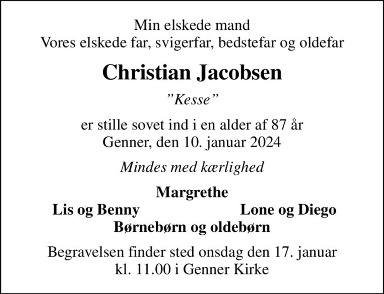 Min elskede mand Vores elskede far, svigerfar, bedstefar og oldefar
Christian Jacobsen
Kesse
er stille sovet ind i en alder af 87 år Genner, den 10. januar 2024
Mindes med kærlighed
Margrethe
Lis og Benny
Lone og Diego
Begravelsen finder sted onsdag den 17. januar kl. 11.00 i Genner Kirke