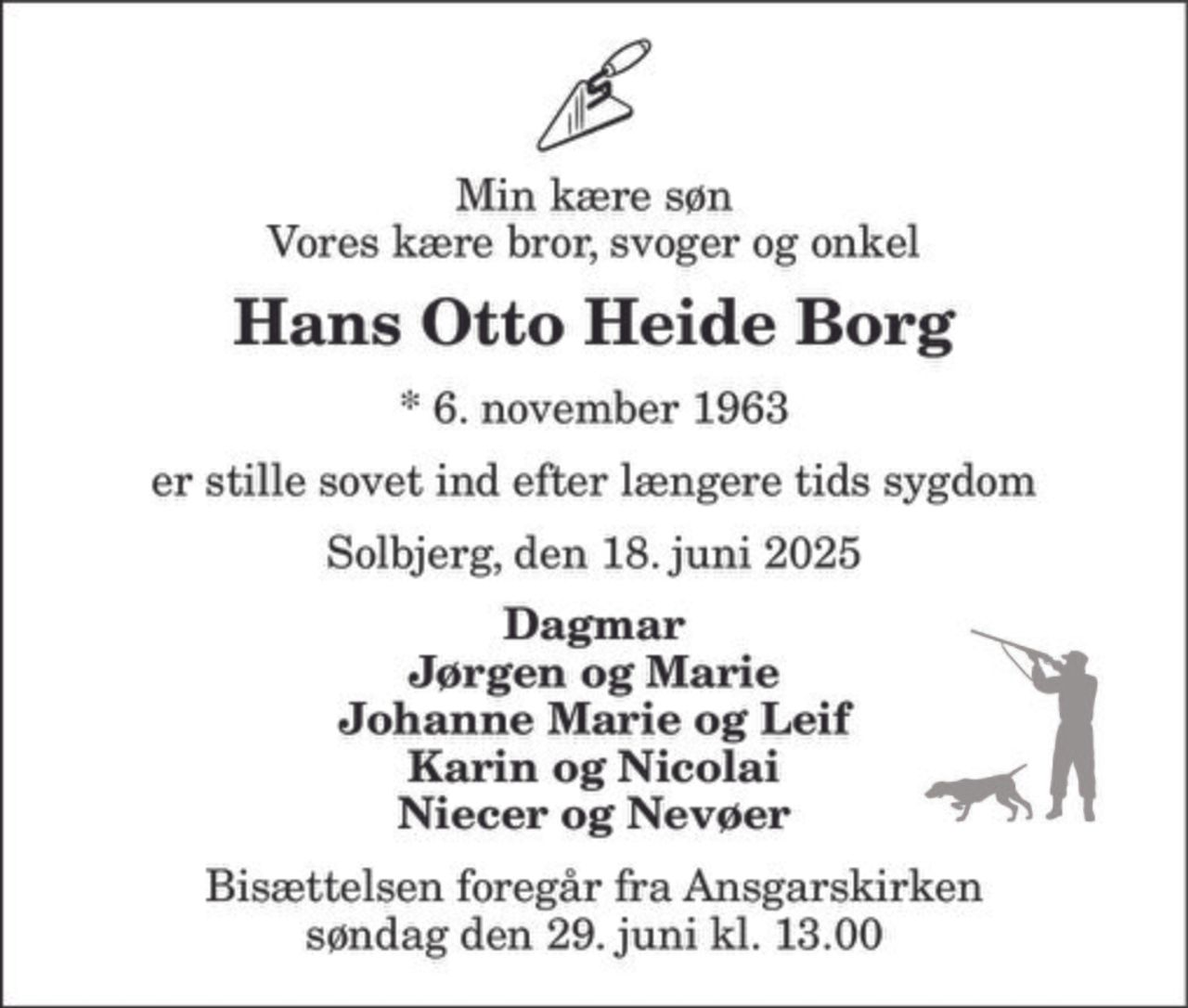Min kære søn Vores kære bror, svoger og onkel 
Hans Otto Heide Borg 
*​ 6. november 1963 
er stille sovet ind efter længere tids sygdom 
Solbjerg, den 18. juni 2025 
Dagmar Jørgen og Marie Johanne Marie og Leif Karin og Nicolai Niecer og Nevøer 
Bisættelsen​ foregår fra Ansgarskirken​ søndag den 29. juni​ kl. 13.00