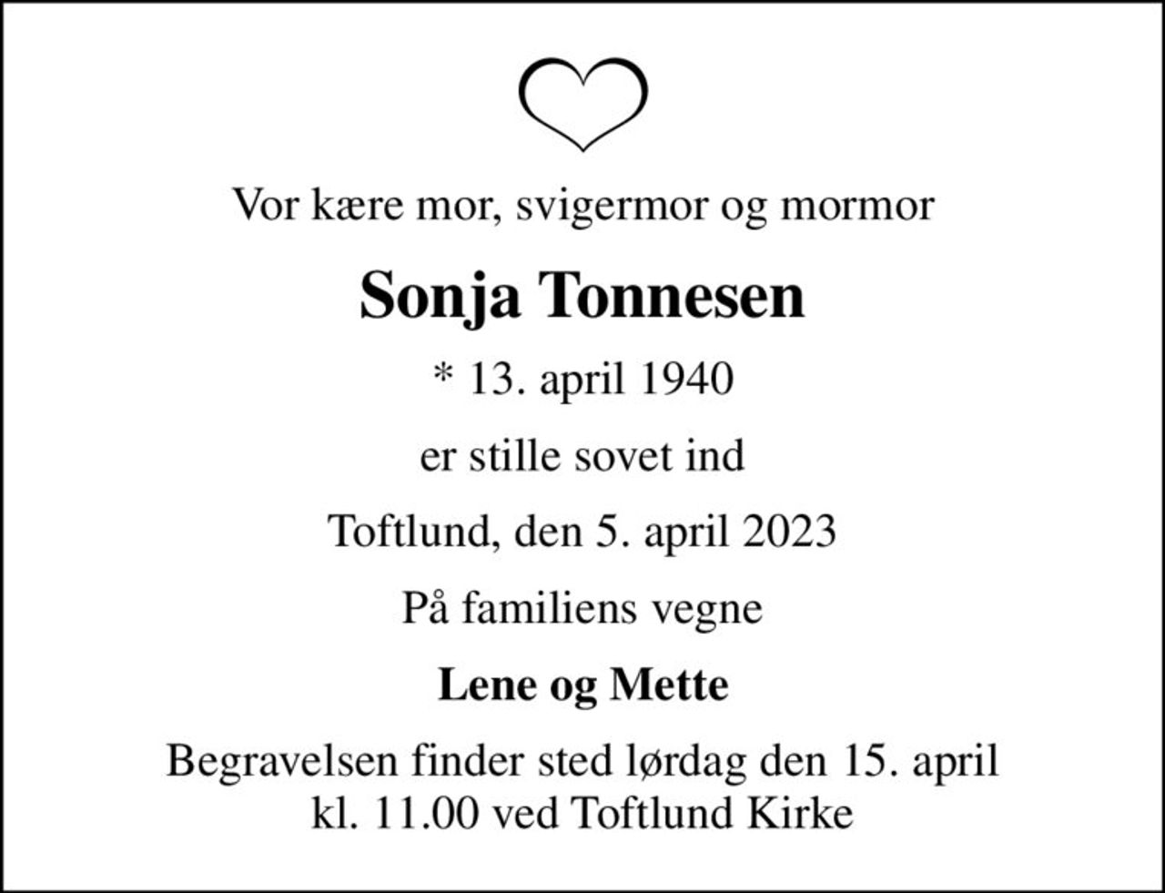 Vor kære mor, svigermor og mormor
Sonja Tonnesen
* 13. april 1940
er stille sovet ind
Toftlund, den 5. april 2023
På familiens vegne
Lene og Mette
Begravelsen finder sted lørdag den 15. april kl. 11.00 ved Toftlund Kirke