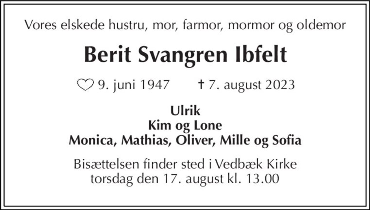 Vores elskede hustru, mor, farmor, mormor og oldemor 
Berit Svangren Ibfelt 
9. juni 1947  
✝​ 7. august 2023​ 
Ulrik Kim og Lone Monica, Mathias, Oliver, Mille og Sofia 
Bisættelsen​ finder sted i Vedbæk Kirke​ torsdag den 17. august​ kl. 13.00