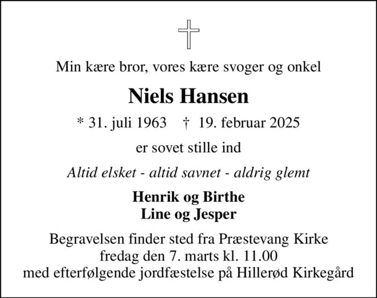 Min kære bror, vores kære svoger og onkel
Niels Hansen
* 31. juli 1963    ✝ 19. februar 2025
er sovet stille ind
Altid elsket - altid savnet - aldrig glemt
Henrik og Birthe Line og Jesper
Begravelsen finder sted fra Præstevang Kirke  fredag den 7. marts kl. 11.00  med efterfølgende jordfæstelse på Hillerød Kirkegård
