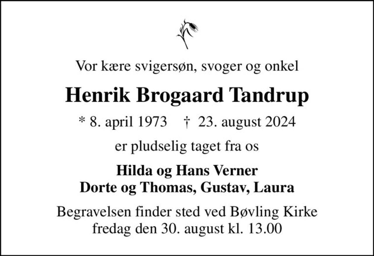 Vor kære svigersøn, svoger og onkel
Henrik Brogaard Tandrup
* 8. april 1973    ✝ 23. august 2024
er pludselig taget fra os
Hilda og Hans Verner Dorte og Thomas, Gustav, Laura
Begravelsen finder sted ved Bøvling Kirke  fredag den 30. august kl. 13.00