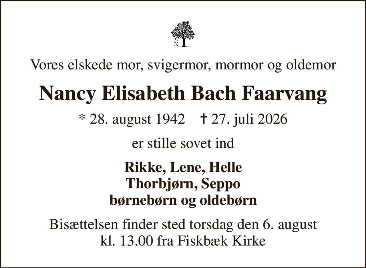 Vores elskede mor, svigermor, mormor og oldemor
Nancy Elisabeth Bach Faarvang
* 28. august 1942    ✝ 27. juli 2026
er stille sovet ind
Rikke, Lene, Helle Thorbjørn, Seppo børnebørn og oldebørn
Bisættelsen finder sted torsdag den 6. august kl. 13.00 fra Fiskbæk Kirke