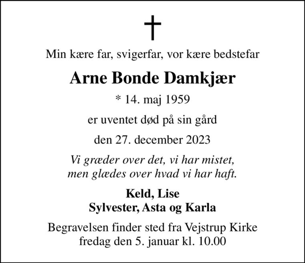 Min kære far, svigerfar, vor kære bedstefar
Arne Bonde Damkjær
* 14. maj 1959
er uventet død på sin gård
den 27. december 2023
Vi græder over det, vi har mistet, men glædes over hvad vi har haft.
Keld, Lise Sylvester, Asta og Karla
Begravelsen finder sted fra Vejstrup Kirke  fredag den 5. januar kl. 10.00