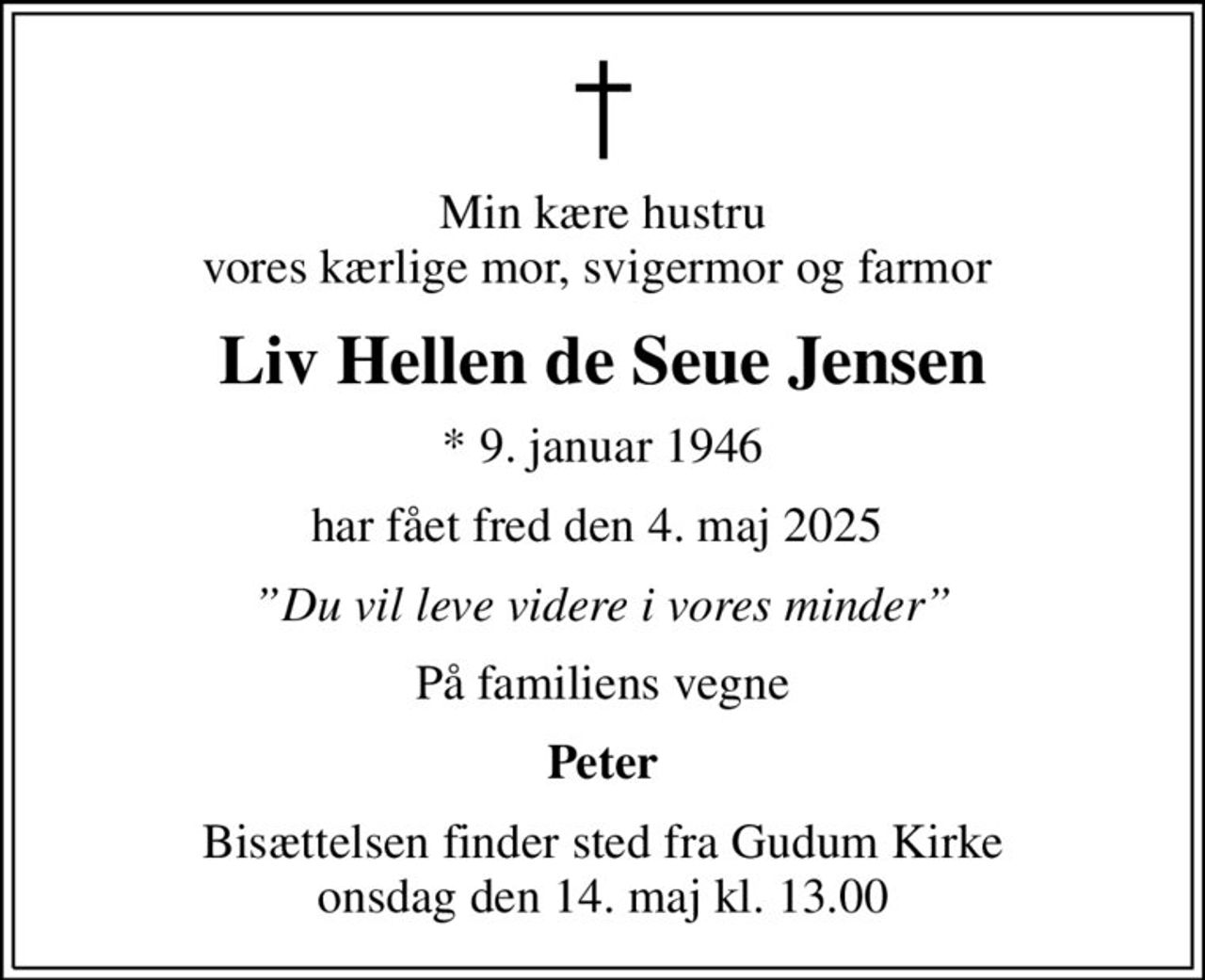 Min kære hustru vores kærlige mor, svigermor og farmor 
Liv Hellen de Seue Jensen
* 9. januar 1946
har fået fred den 4. maj 2025 
Du vil leve videre i vores minder
På familiens vegne
Peter
Bisættelsen finder sted fra Gudum Kirke  onsdag den 14. maj kl. 13.00