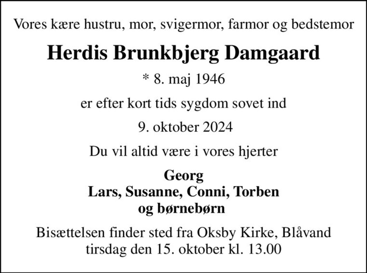 Vores kære hustru, mor, svigermor, farmor og bedstemor
Herdis Brunkbjerg Damgaard
* 8. maj 1946
er efter kort tids sygdom sovet ind
 9. oktober 2024
Du vil altid være i vores hjerter
Georg Lars, Susanne, Conni, Torben og børnebørn 
Bisættelsen finder sted fra Oksby Kirke, Blåvand  tirsdag den 15. oktober kl. 13.00