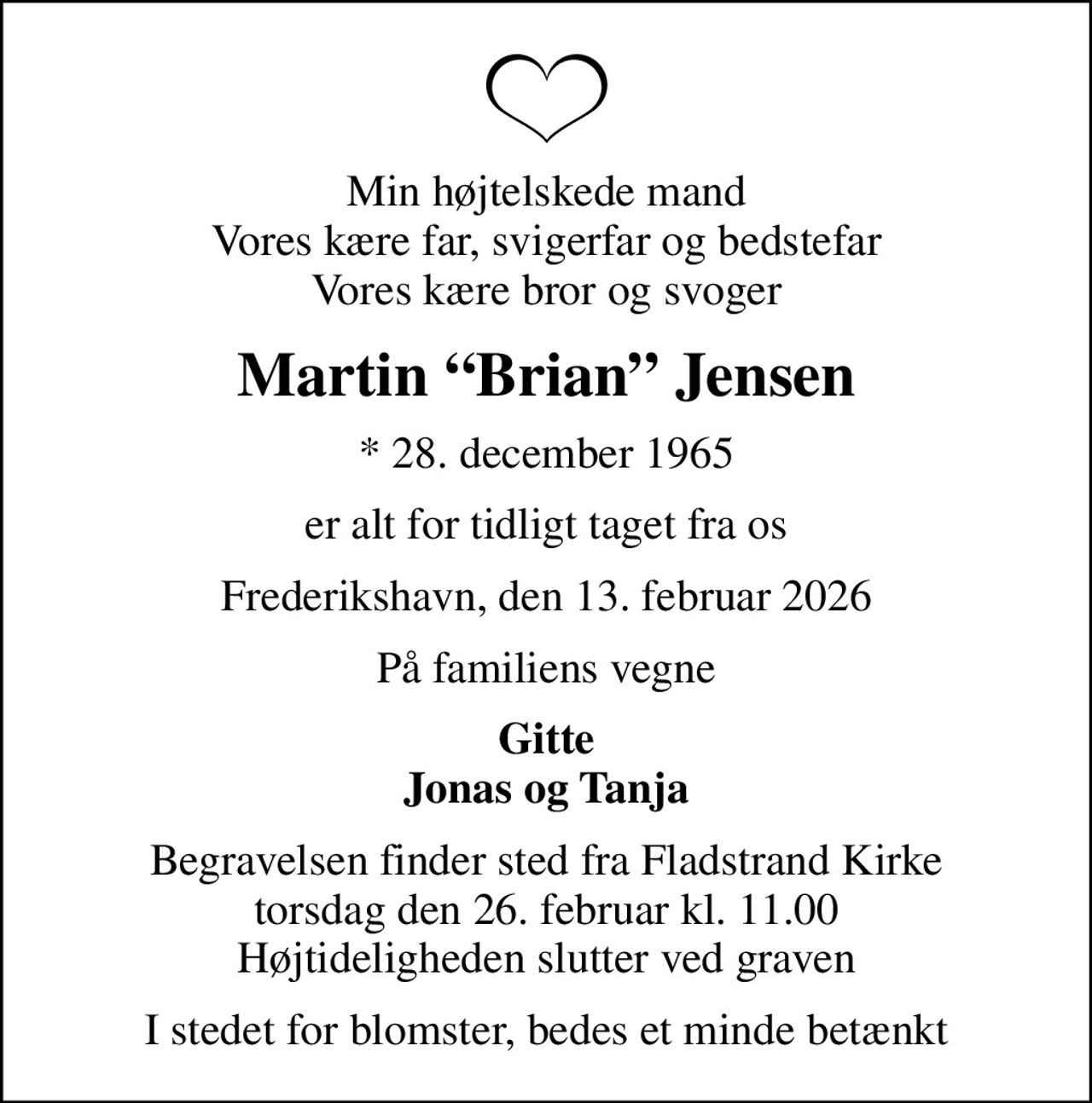 Min højtelskede mand Vores kære far, svigerfar og bedstefar Vores kære bror og svoger
Martin Brian Jensen
* 28. december 1965
er alt for tidligt taget fra os
Frederikshavn, den 13. februar 2026
På familiens vegne
Gitte Jonas og Tanja
Begravelsen finder sted fra Fladstrand Kirke  torsdag den 26. februar kl. 11.00  Højtideligheden slutter ved graven
I stedet for blomster, bedes et minde betænkt