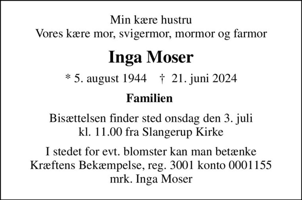 Min kære hustru Vores kære mor, svigermor, mormor og farmor
Inga Moser
* 5. august 1944    ✝ 21. juni 2024
Familien 
Bisættelsen finder sted onsdag den 3. juli kl. 11.00 fra Slangerup Kirke
I stedet for evt. blomster kan man betænke
					Kræftens Bekæmpelse reg.3001konto0001155mrk. Inga
					Moser