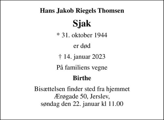 Hans Jakob Riegels Thomsen
Sjak
* 31. oktober 1944
er død
 14. januar 2023
På familiens vegne
Birthe
Bisættelsen finder sted fra hjemmet Ærøgade 50, Jerslev, søndag den 22. januar kl 11.00