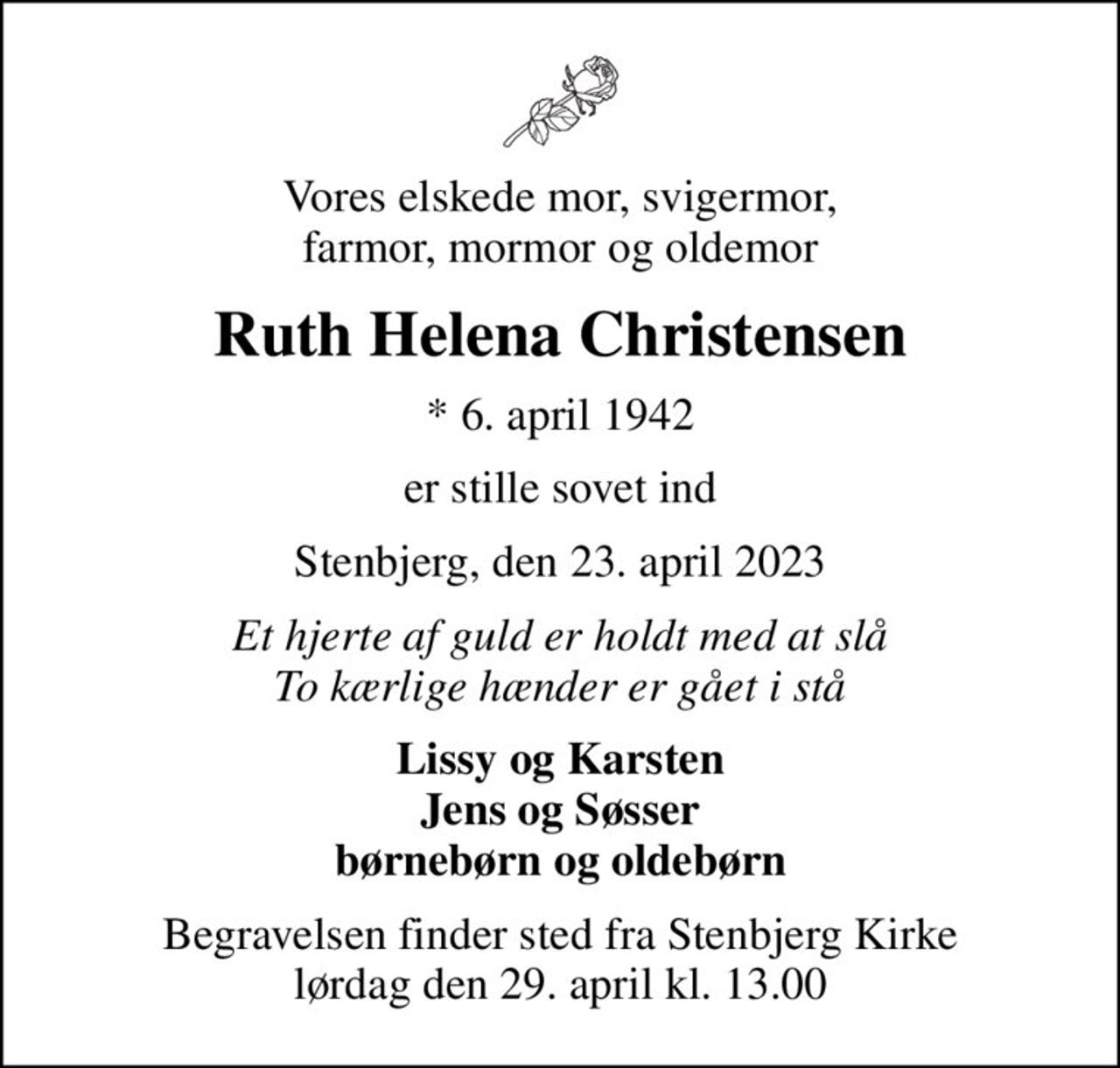 Vores elskede mor, svigermor, farmor, mormor og oldemor
Ruth Helena Christensen
* 6. april 1942
er stille sovet ind
Stenbjerg, den 23. april 2023
Et hjerte af guld er holdt med at slå To kærlige hænder er gået i stå
Lissy og Karsten Jens og Søsser børnebørn og oldebørn
Begravelsen finder sted fra Stenbjerg Kirke  lørdag den 29. april kl. 13.00