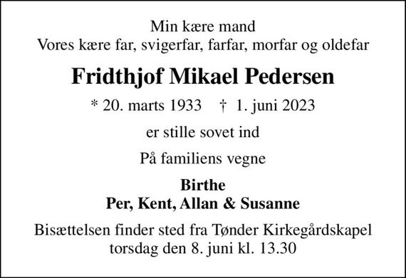 Min kære mand Vores kære far, svigerfar, farfar, morfar og oldefar
Fridthjof Mikael Pedersen
* 20. marts 1933    &#x271d; 1. juni 2023
er stille sovet ind
På familiens vegne
Birthe Per, Kent, Allan & Susanne
Bisættelsen finder sted fra Tønder Kirkegårdskapel  torsdag den 8. juni kl. 13.30