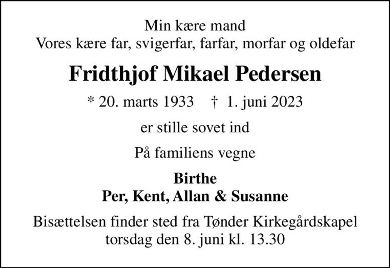Min kære mand Vores kære far, svigerfar, farfar, morfar og oldefar
Fridthjof Mikael Pedersen
* 20. marts 1933    ✝ 1. juni 2023
er stille sovet ind
På familiens vegne
Birthe Per, Kent, Allan & Susanne
Bisættelsen finder sted fra Tønder Kirkegårdskapel  torsdag den 8. juni kl. 13.30