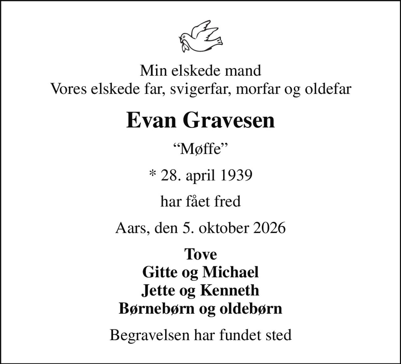 Min elskede mand Vores elskede far, svigerfar, morfar og oldefar
Evan Gravesen
Møffe
* 28. april 1939
har fået fred
Aars, den 5. oktober 2026
Tove Gitte og Michael Jette og Kenneth Børnebørn og oldebørn
Begravelsen har fundet sted