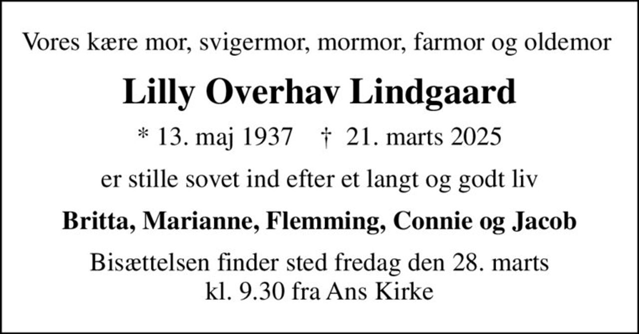 Vores kære mor, svigermor, mormor, farmor og oldemor 
Lilly Overhav Lindgaard
* 13. maj 1937    ✝ 21. marts 2025
er stille sovet ind efter et langt og godt liv
Britta, Marianne, Flemming, Connie og Jacob
Bisættelsen finder sted fredag den 28. marts kl. 9.30 fra Ans Kirke
