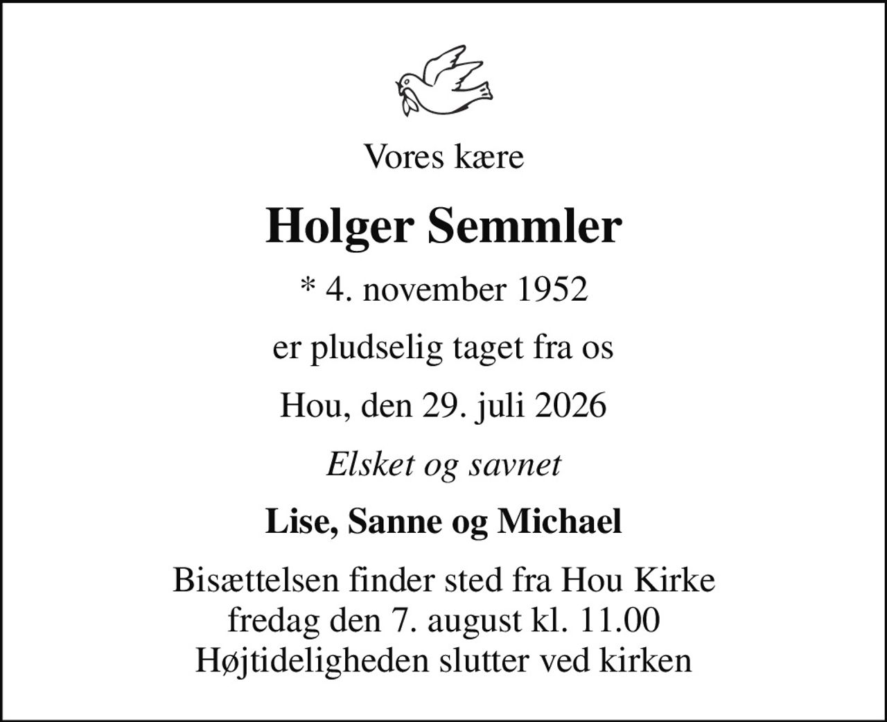Vores kære
Holger Semmler
* 4. november 1952
er pludselig taget fra os
Hou, den 29. juli 2026
Elsket og savnet
Lise, Sanne og Michael
Bisættelsen finder sted fra Hou Kirke  fredag den 7. august kl. 11.00  Højtideligheden slutter ved kirken