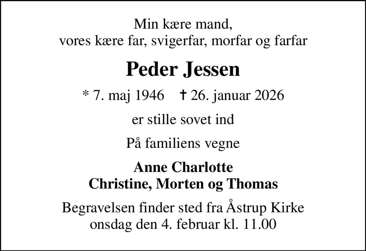 Min kære mand, vores kære far, svigerfar, morfar og farfar
Peder Jessen
* 7. maj 1946    ✝ 26. januar 2026
er stille sovet ind
På familiens vegne
Anne Charlotte Christine, Morten og Thomas
Begravelsen finder sted fra Åstrup Kirke  onsdag den 4. februar kl. 11.00
