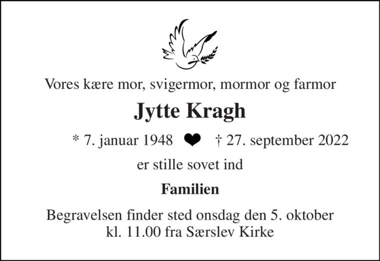 Vores kære mor, svigermor, mormor og farmor 
Jytte Kragh 
* 7. januar 1948 
† 27. september 2022 
er stille sovet ind 
Familien 
Begravelsen finder sted onsdag den 5. oktober kl. 11.00 fra Særslev Kirke