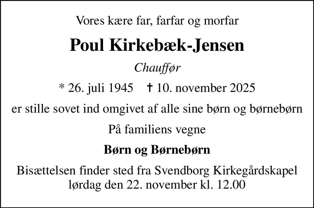 Vores kære far, farfar og morfar
Poul Kirkebæk-Jensen
Chauffør
* 26. juli 1945    ✝ 10. november 2025
er stille sovet ind omgivet af alle sine børn og børnebørn
På familiens vegne
Børn og Børnebørn
Bisættelsen finder sted fra Svendborg Kirkegårdskapel  lørdag den 22. november kl. 12.00