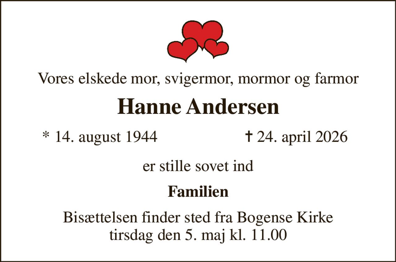 Vores elskede mor, svigermor, mormor og farmor 
Hanne Andersen 
*​ 14. august 1944 
✝​ 24. april 2026​ 
er stille sovet ind 
Familien 
Bisættelsen​ finder sted fra Bogense Kirke tirsdag den 5. maj​ kl. 11.00