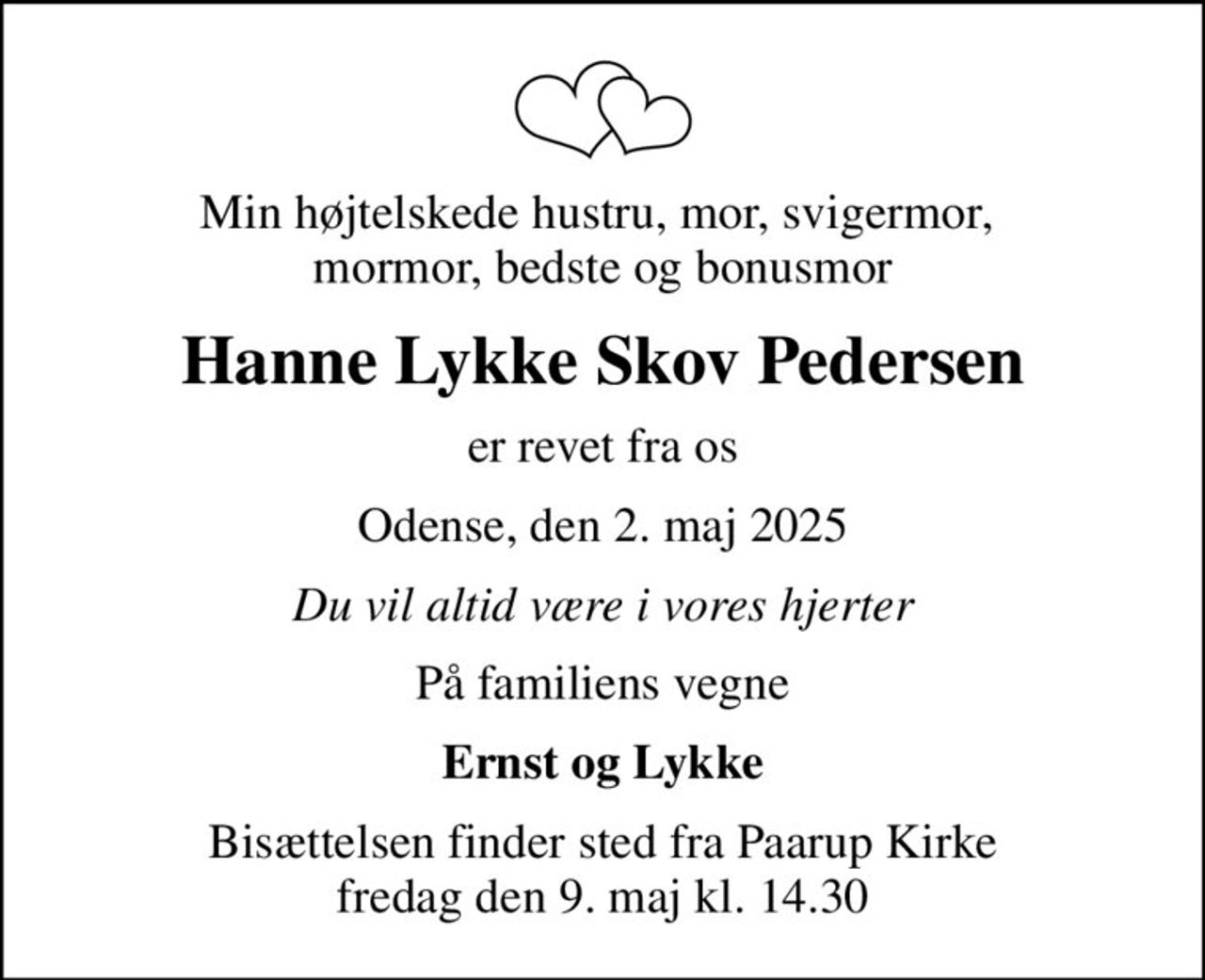Min højtelskede hustru, mor, svigermor,  mormor, bedste og bonusmor
Hanne Lykke Skov Pedersen
er revet fra os
Odense, den 2. maj 2025
Du vil altid være i vores hjerter
På familiens vegne
Ernst og Lykke
Bisættelsen finder sted fra Paarup Kirke  fredag den 9. maj kl. 14.30