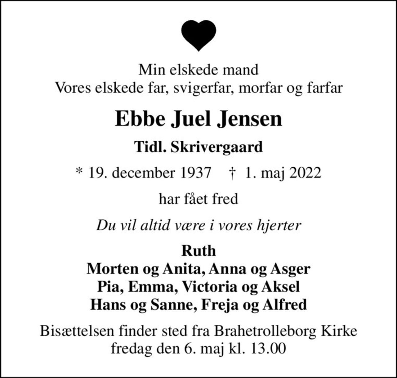 Min elskede mand Vores elskede far, svigerfar, morfar og farfar
Ebbe Juel Jensen
Tidl. Skrivergaard
* 19. december 1937    ✝ 1. maj 2022
har fået fred
Du vil altid være i vores hjerter
Ruth Morten og Anita, Anna og Asger Pia, Emma, Victoria og Aksel Hans og Sanne, Freja og Alfred
Bisættelsen finder sted fra Brahetrolleborg Kirke  fredag den 6. maj kl. 13.00