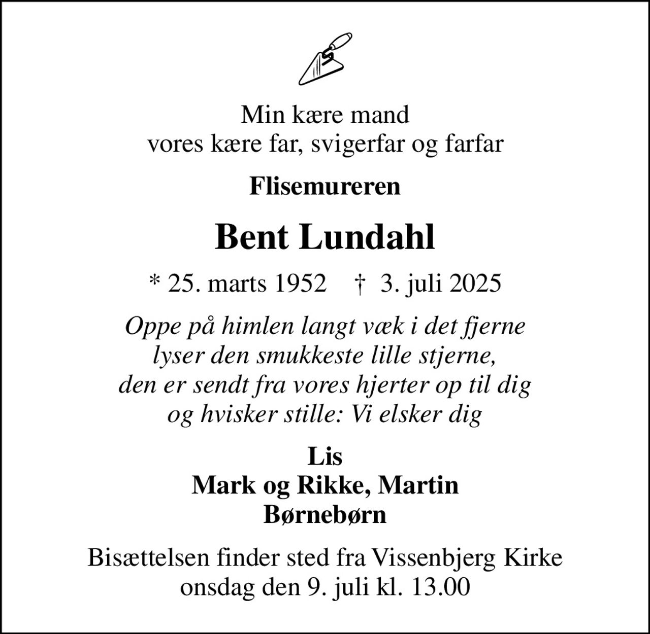 Min kære mand vores kære far, svigerfar og farfar
Flisemureren
Bent Lundahl
* 25. marts 1952    ✝ 3. juli 2025
Oppe på himlen langt væk i det fjerne lyser den smukkeste lille stjerne, den er sendt fra vores hjerter op til dig og hvisker stille: Vi elsker dig
Lis Mark og Rikke, Martin Børnebørn
Bisættelsen finder sted fra Vissenbjerg Kirke  onsdag den 9. juli kl. 13.00