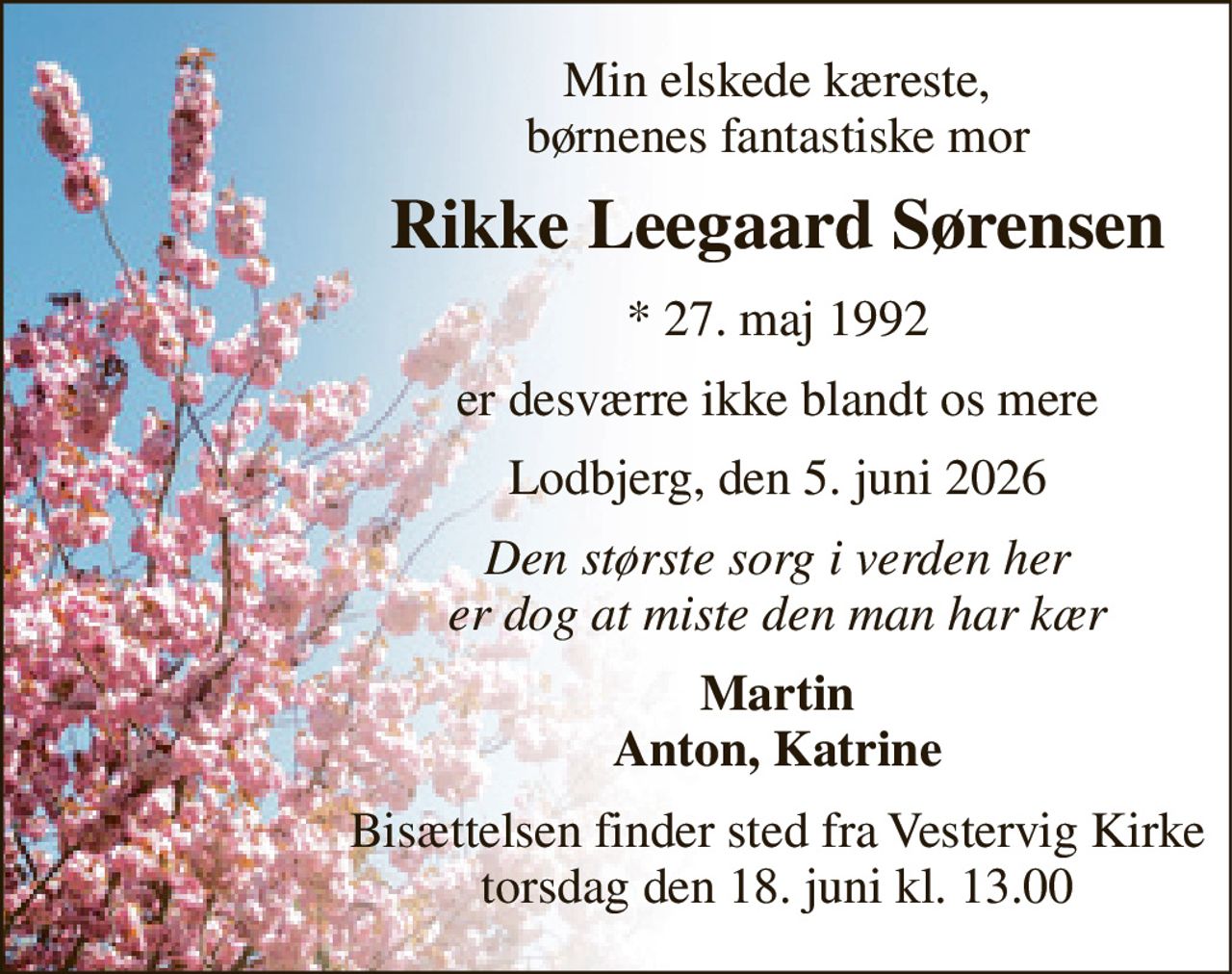 Min elskede kæreste, børnenes fantastiske mor 
Rikke Leegaard Sørensen 
*​ 27. maj 1992 
er desværre ikke blandt os mere 
Lodbjerg, den 5. juni 2026 
Den største sorg i verden her er dog at miste den man har kær 
Martin Anton, Katrine 
Bisættelsen​ finder sted fra Vestervig Kirke​ torsdag den 18. juni​ kl. 13.00