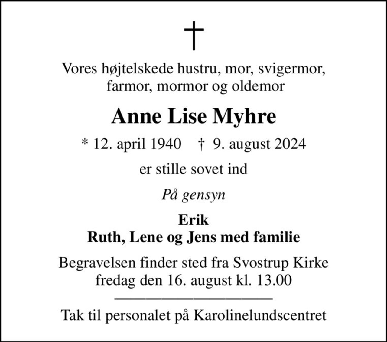 Vores højtelskede hustru, mor, svigermor,  farmor, mormor og oldemor
Anne Lise Myhre
* 12. april 1940    ✝ 9. august 2024
er stille sovet ind
På gensyn
Erik Ruth, Lene og Jens med familie
Begravelsen finder sted fra Svostrup Kirke  fredag den 16. august kl. 13.00   Tak til personalet på Karolinelundscentret