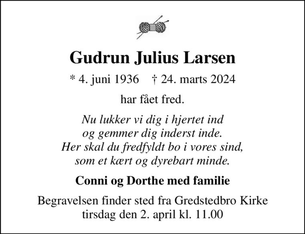 Gudrun Julius Larsen
* 4. juni 1936    ✝ 24. marts 2024
har fået fred.
Nu lukker vi dig i hjertet ind og gemmer dig inderst inde. Her skal du fredfyldt bo i vores sind, som et kært og dyrebart minde.
Conni og Dorthe med familie
Begravelsen finder sted fra Gredstedbro Kirke  tirsdag den 2. april kl. 11.00