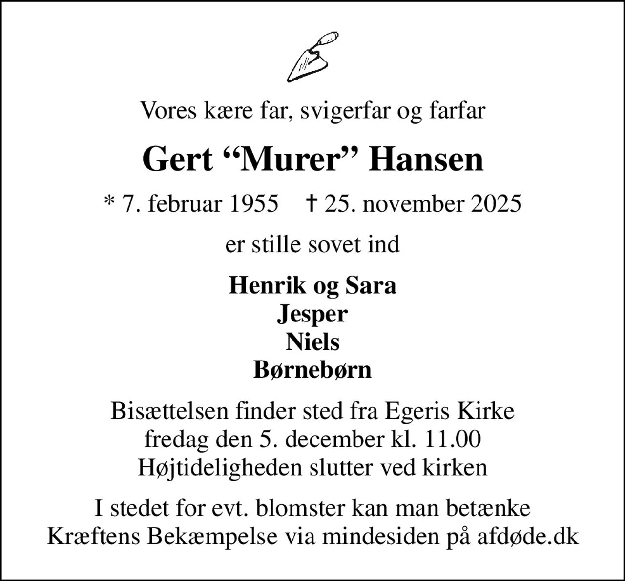 Vores kære far, svigerfar og farfar
Gert Murer Hansen
* 7. februar 1955    ✝ 25. november 2025
er stille sovet ind
Henrik og Sara Jesper Niels Børnebørn
Bisættelsen finder sted fra Egeris Kirke  fredag den 5. december kl. 11.00  Højtideligheden slutter ved kirken
I stedet for evt. blomster kan man betænke
					Kræftens Bekæmpelse via mindesiden på afdøde.dk