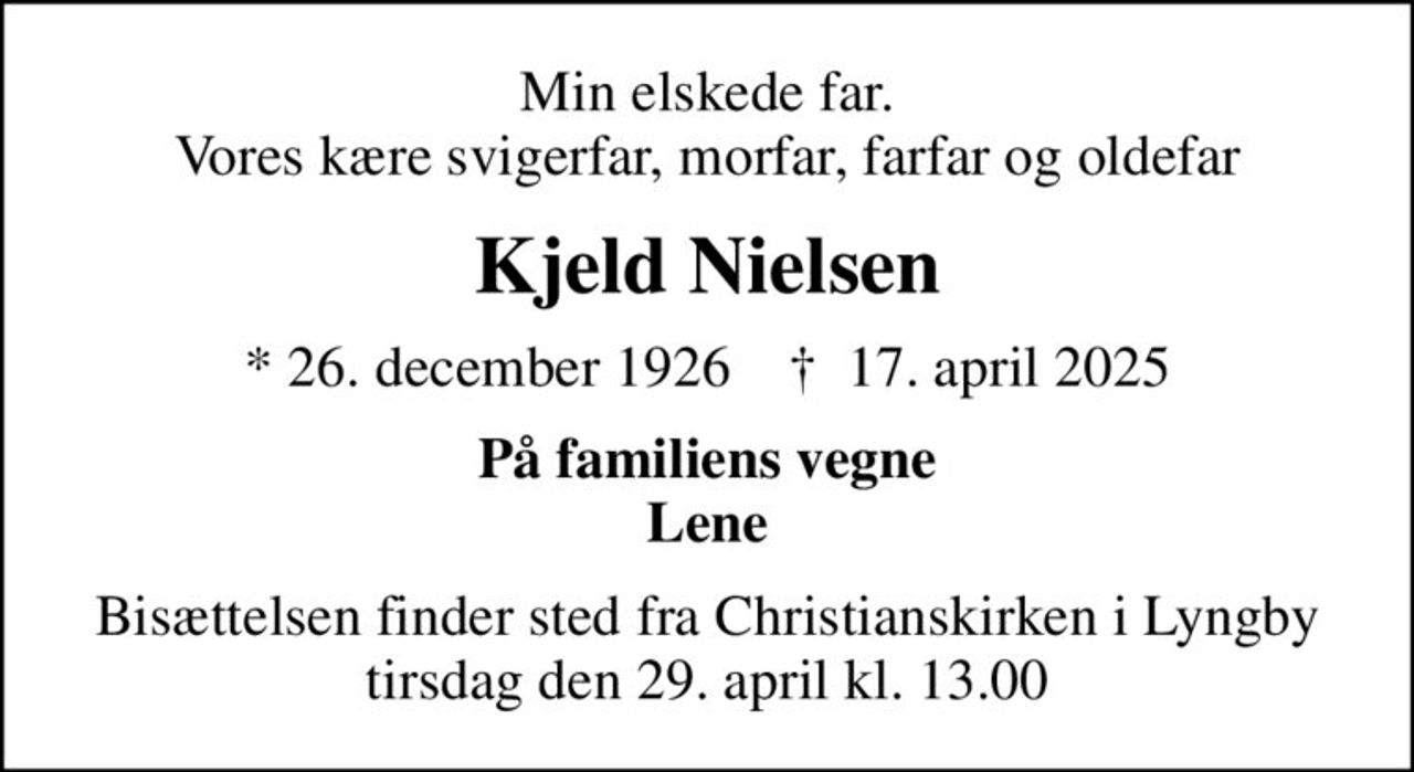 Min elskede far. Vores kære svigerfar, morfar, farfar og oldefar
Kjeld Nielsen
* 26. december 1926    ✝ 17. april 2025
På familiens vegne Lene
Bisættelsen finder sted fra Christianskirken i Lyngby  tirsdag den 29. april kl. 13.00
