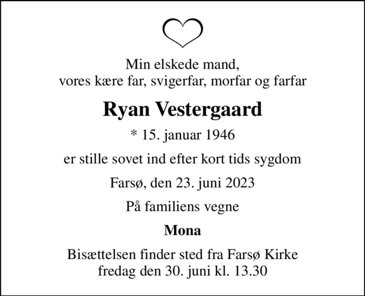 Min elskede mand, vores kære far, svigerfar, morfar og farfar
Ryan Vestergaard
* 15. januar 1946
er stille sovet ind efter kort tids sygdom
Farsø, den 23. juni 2023
På familiens vegne
Mona
Bisættelsen finder sted fra Farsø Kirke  fredag den 30. juni kl. 13.30