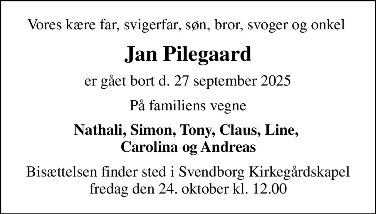 Vores kære far, svigerfar, søn, bror, svoger og onkel 
Jan Pilegaard
er gået bort d. 27 september 2025
På familiens vegne
Nathali, Simon, Tony, Claus, Line,  Carolina og Andreas
Bisættelsen finder sted i Svendborg Kirkegårdskapel  fredag den 24. oktober kl. 12.00