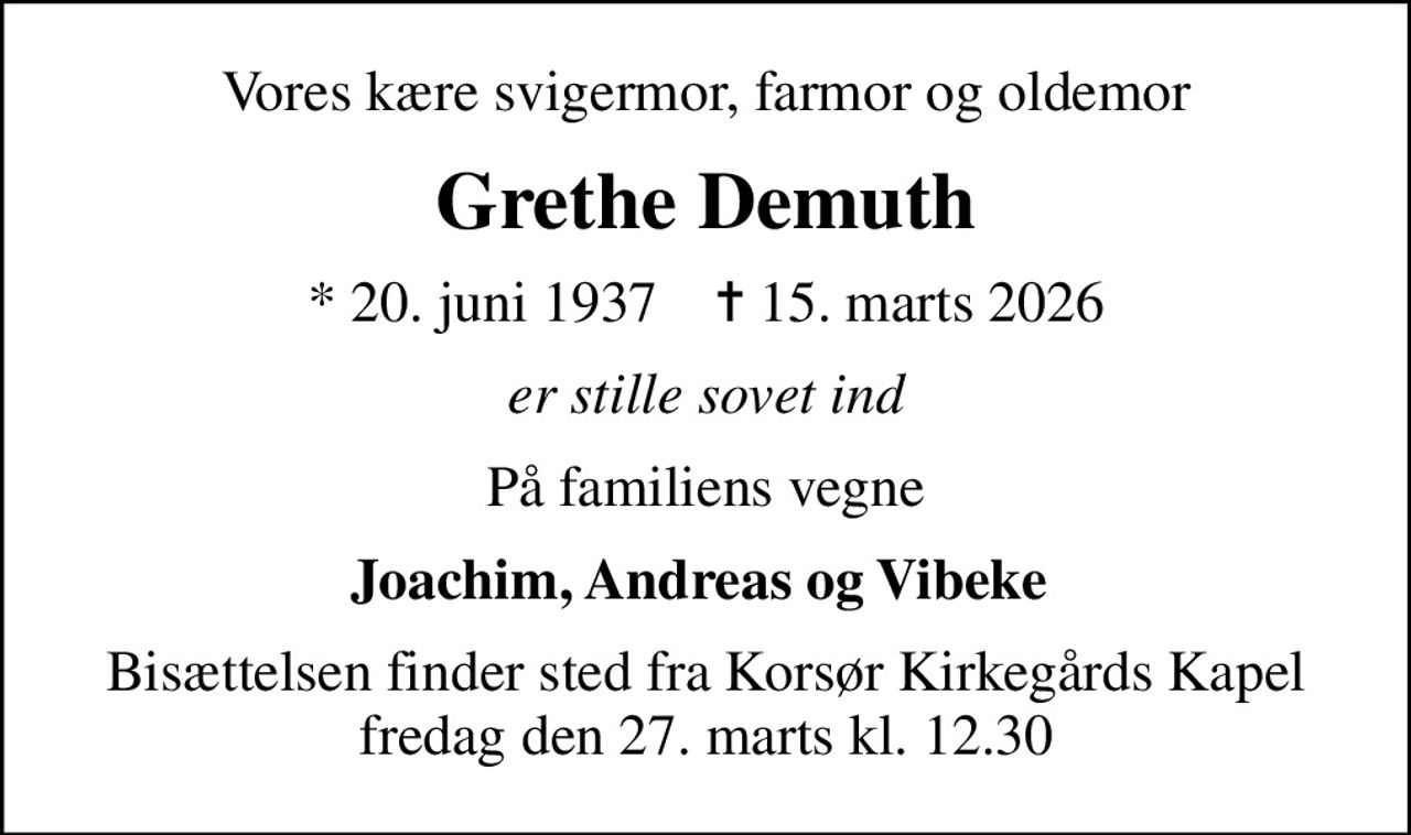 Vores kære svigermor, farmor og oldemor
Grethe Demuth
* 20. juni 1937    ✝ 15. marts 2026
er stille sovet ind
På familiens vegne
Joachim, Andreas og Vibeke 
Bisættelsen finder sted fra Korsør Kirkegårds Kapel  fredag den 27. marts kl. 12.30