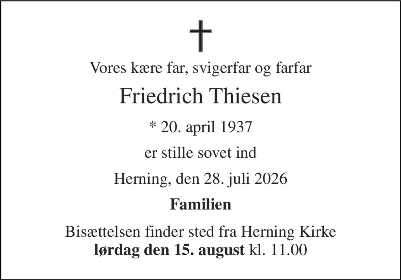 Vores kære far, svigerfar og farfar 
Friedrich Thiesen 
* 20. april 1937 
er stille sovet ind 
Herning, den 28. juli 2026 
Familien 
Bisættelsen finder sted fra Herning Kirke lørdag den 15. august kl. 11.00