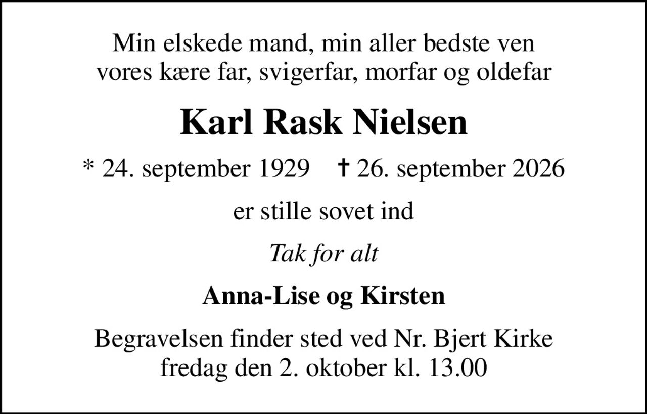 Min elskede mand, min aller bedste ven vores kære far, svigerfar, morfar og oldefar
Karl Rask Nielsen
* 24. september 1929    ✝ 26. september 2026
er stille sovet ind
Tak for alt
Anna-Lise og Kirsten
Begravelsen finder sted ved Nr. Bjert Kirke  fredag den 2. oktober kl. 13.00