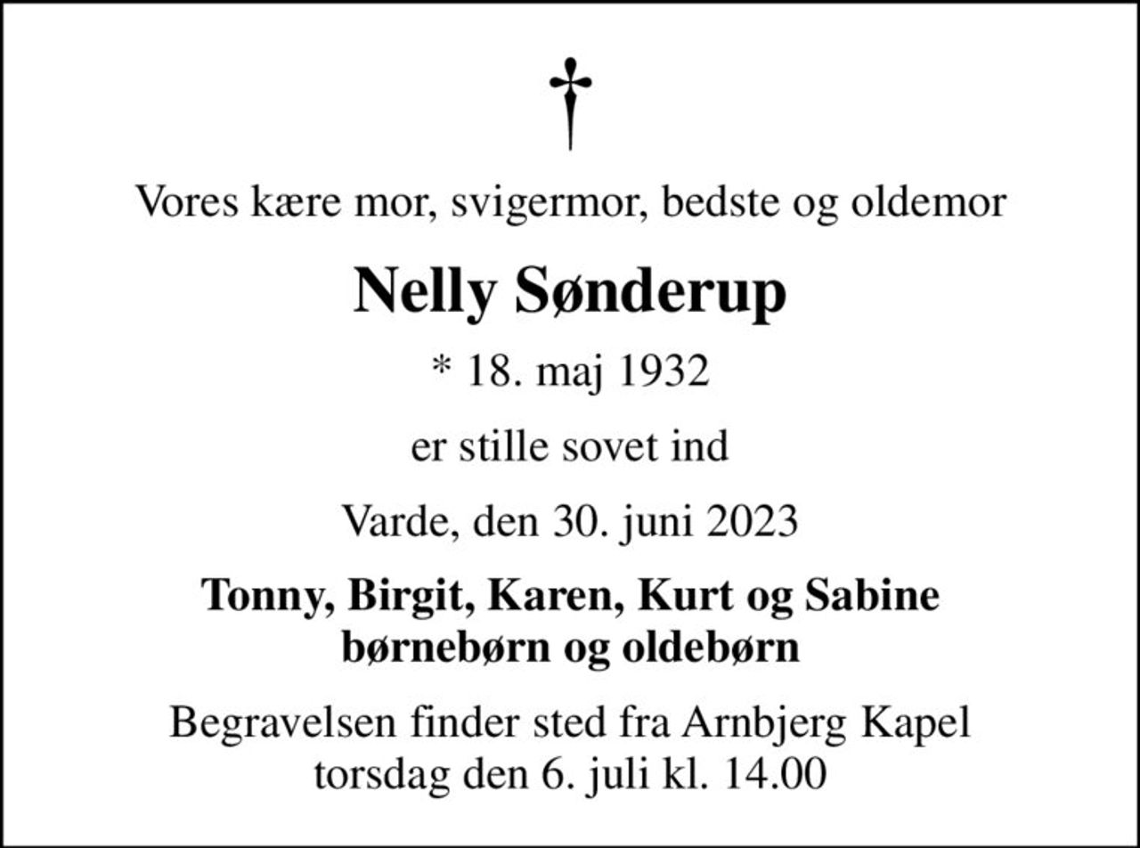 Vores kære mor, svigermor, bedste og oldemor
Nelly Sønderup
* 18. maj 1932
er stille sovet ind
Varde, den 30. juni 2023
Tonny, Birgit, Karen, Kurt og Sabine børnebørn og oldebørn
Begravelsen finder sted fra Arnbjerg Kapel  torsdag den 6. juli kl. 14.00