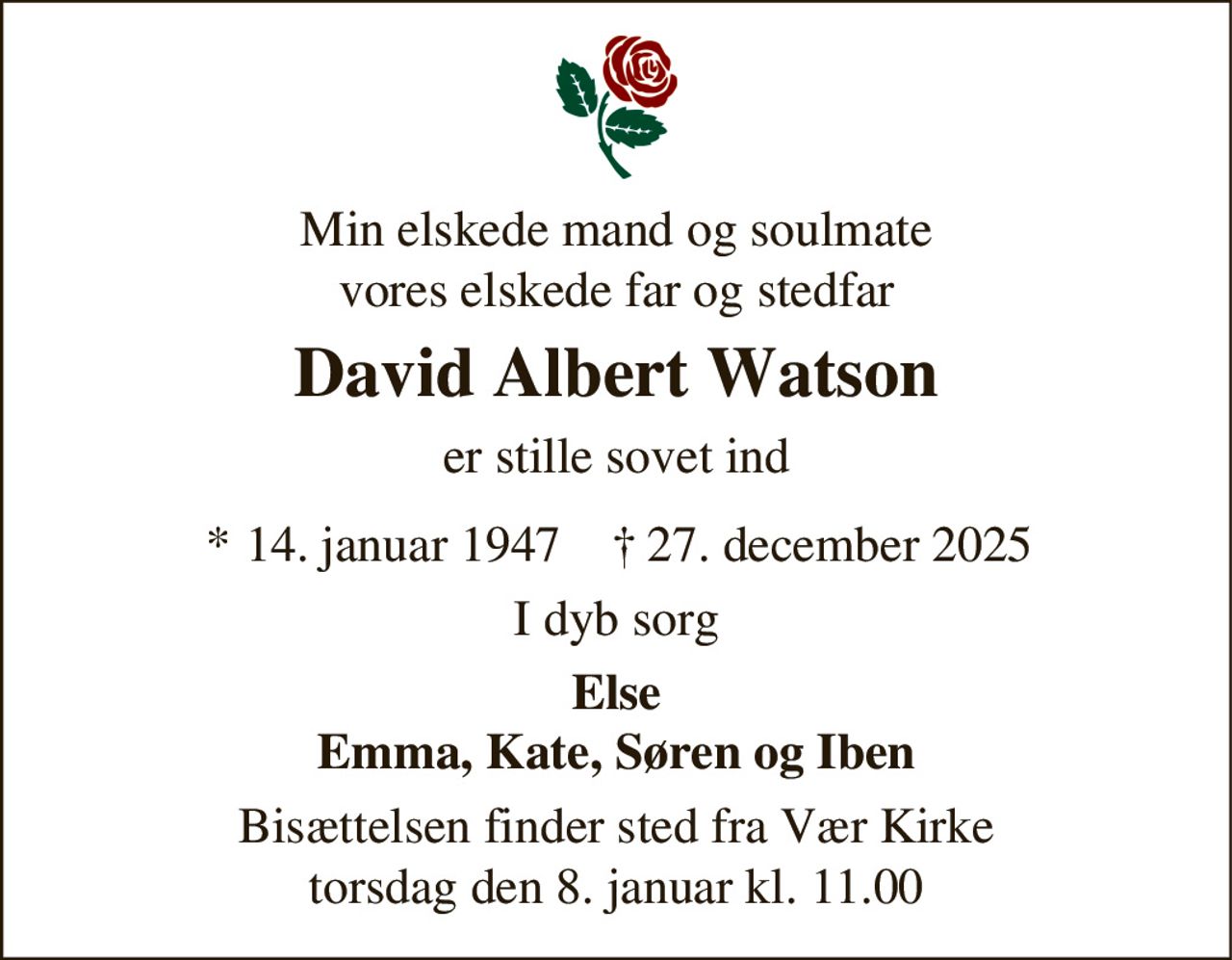 Min elskede mand og soulmate
vores elskede far og stedfar
David Albert Watson
er stille sovet ind
* 14. januar 1947 † 27. december 2025
I dyb sorg
Else
Emma, Kate, Søren og Iben
Bisættelsen finder sted fra Vær Kirke
torsdag den 8. januar kl. 11.00