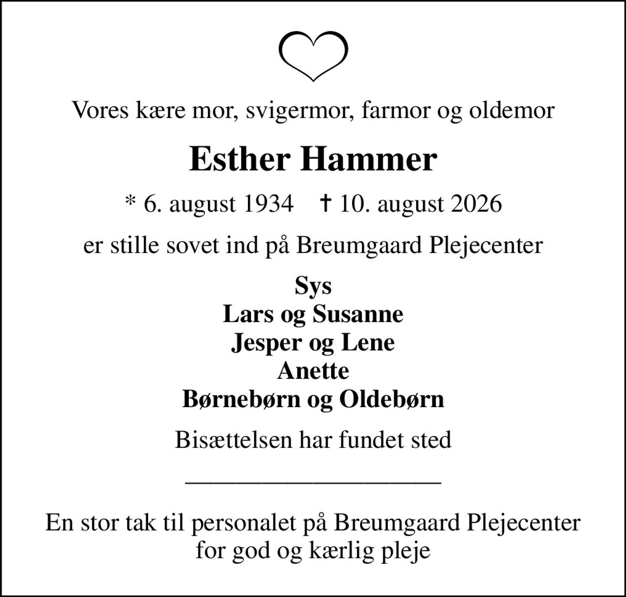 Vores kære mor, svigermor, farmor og oldemor
Esther Hammer
* 6. august 1934    ✝ 10. august 2026
er stille sovet ind på Breumgaard Plejecenter
Sys Lars og Susanne Jesper og Lene Anette Børnebørn og Oldebørn
Bisættelsen har fundet sted
En stor tak til personalet på Breumgaard Plejecenter for god og kærlig pleje