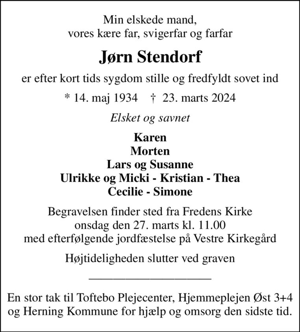 Min elskede mand, vores kære far, svigerfar og farfar
Jørn Stendorf
er efter kort tids sygdom stille og fredfyldt sovet ind
* 14. maj 1934    ✝ 23. marts 2024
Elsket og savnet
Karen Morten Lars og Susanne Ulrikke og Micki - Kristian - Thea Cecilie - Simone
Begravelsen finder sted fra Fredens Kirke  onsdag den 27. marts kl. 11.00  med efterfølgende jordfæstelse på Vestre Kirkegård
Højtideligheden slutter ved graven
En stor tak til Toftebo Plejecenter, Hjemmeplejen Øst 3+4 og Herning Kommune for hjælp og omsorg den sidste tid.