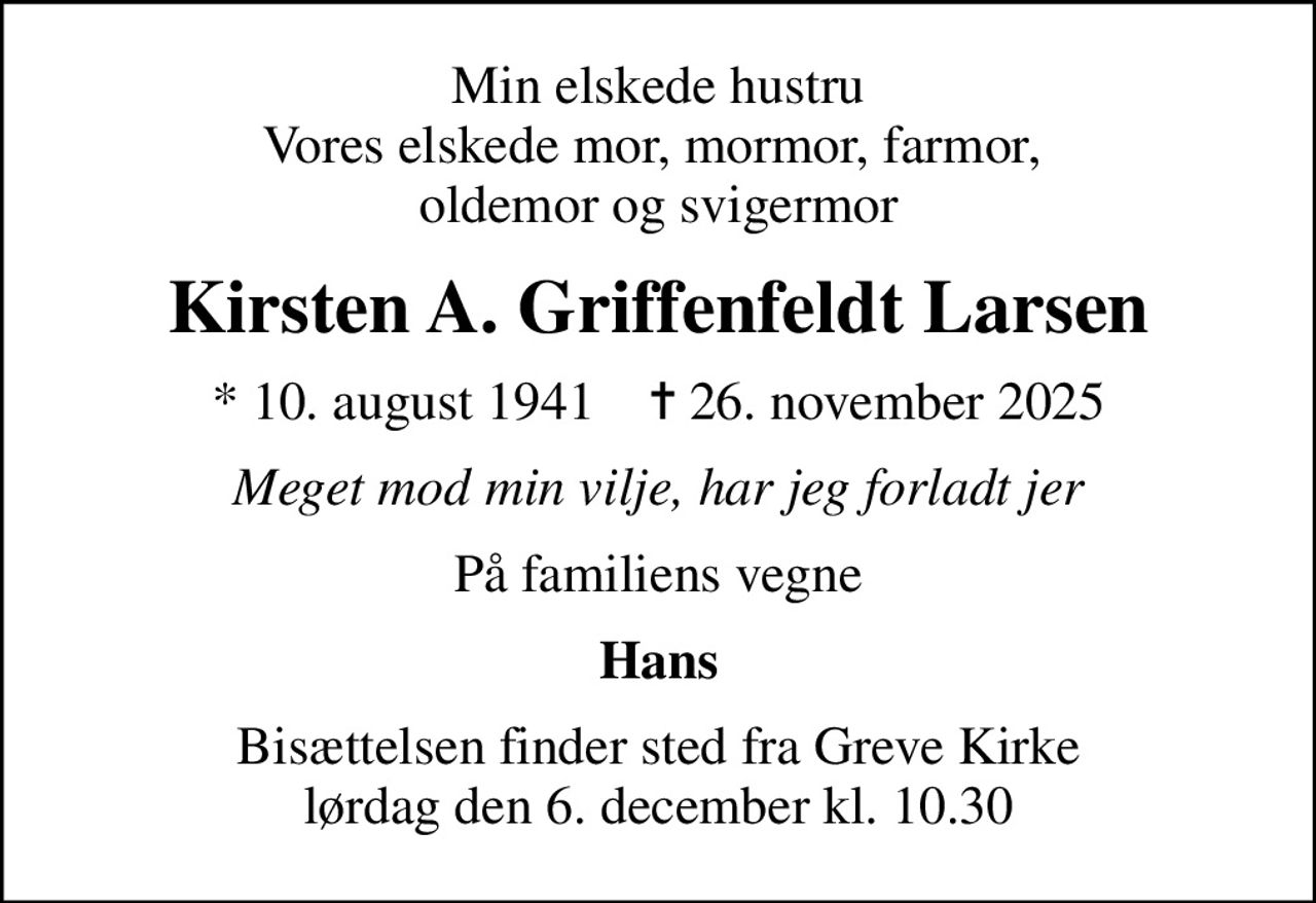 Min elskede hustru Vores elskede mor, mormor, farmor,  oldemor og svigermor
Kirsten A. Griffenfeldt Larsen
* 10. august 1941    ✝ 26. november 2025
Meget mod min vilje, har jeg forladt jer
På familiens vegne
Hans
Bisættelsen finder sted fra Greve Kirke  lørdag den 6. december kl. 10.30